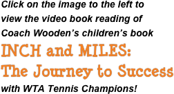 Click on the image to the left to
view the video book reading of
Coach Wooden’s children’s book
INCH and MILES: 
The Journey to Success
with WTA Tennis Champions!
