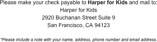 Please make your check payable to Harper for Kids and mail to:
Harper for Kids
2920 Buchanan Street Suite 9
San Francisco, CA 94123

*Please include a note with your name, address, phone number and email address.